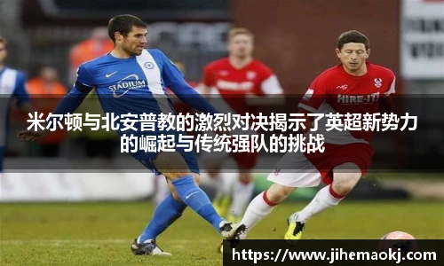 米尔顿与北安普教的激烈对决揭示了英超新势力的崛起与传统强队的挑战