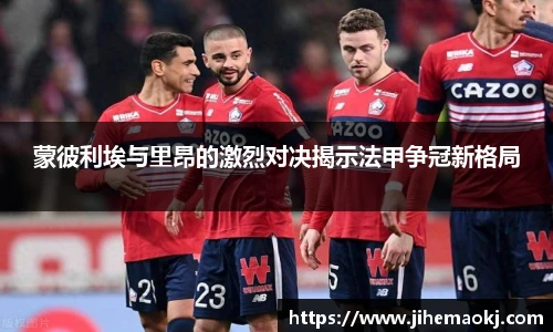 蒙彼利埃与里昂的激烈对决揭示法甲争冠新格局