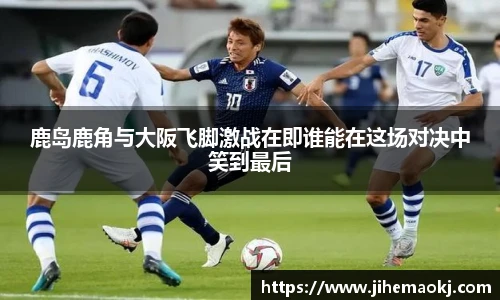鹿岛鹿角与大阪飞脚激战在即谁能在这场对决中笑到最后